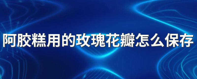 阿胶糕用的玫瑰花瓣怎么保存不氧化 做阿胶糕放多少玫瑰花合适