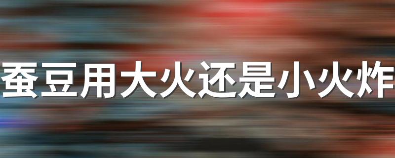 蚕豆用大火还是小火炸 油炸蚕豆可以连皮一起吃吗