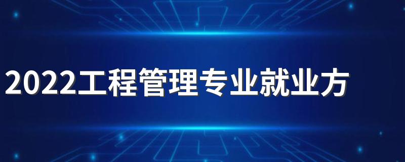 2022工程管理专业就业方向 主要学什么