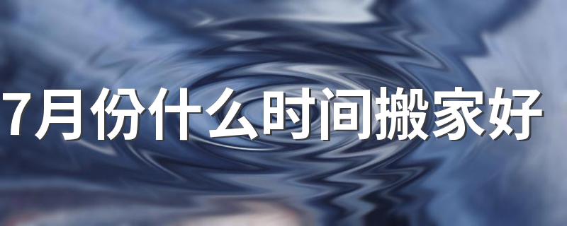 7月份什么时间搬家好 7月份搬家的吉日有哪些