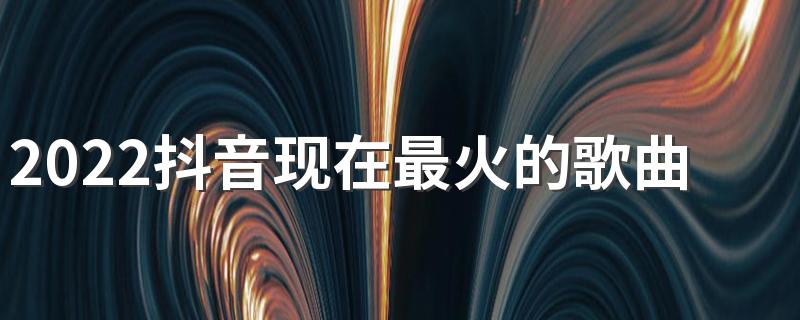 2022抖音现在最火的歌曲名字有哪些 2022抖音现在最火的歌曲名字