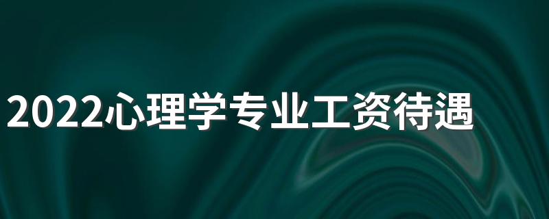 2022心理学专业工资待遇 薪资怎么样