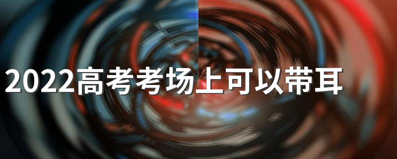 2022高考考场上可以带耳塞吗 高考带耳塞算作弊吗