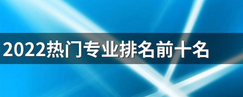 2022热门专业排名前十名 什么专业好就业