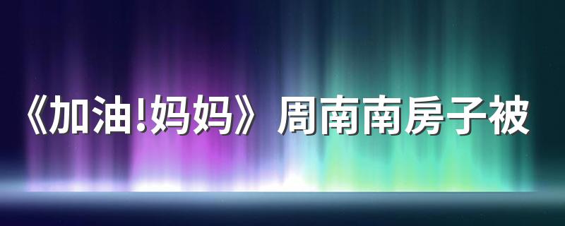 《加油!妈妈》周南南房子被抵押是怎么回事 周南南房子要回来了吗