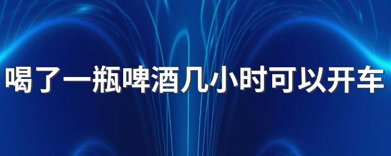 喝了一瓶啤酒几小时可以开车 一瓶啤酒5小时候算酒驾吗