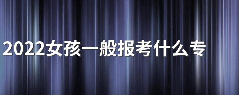 2022女孩一般报考什么专业好呢