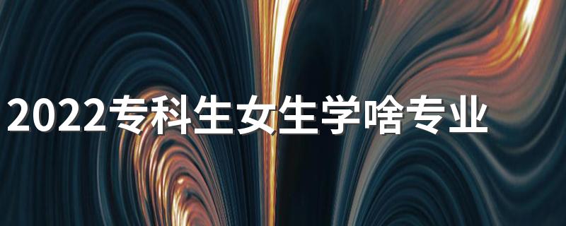 2022专科生女生学啥专业好 大专女生推荐专业