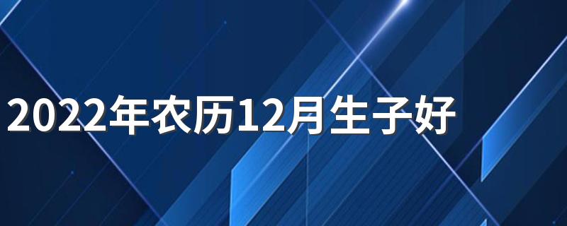 2022年农历12月生子好日子有哪些 2022年农历12月生子吉日一览表
