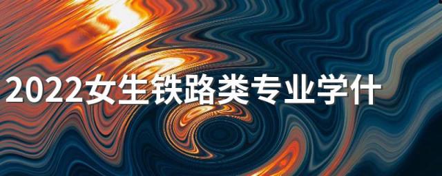 2022女生铁路类专业学什么好 适合女生的专业