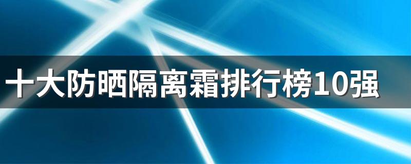 十大防晒隔离霜排行榜10强 十大最好用的防晒霜