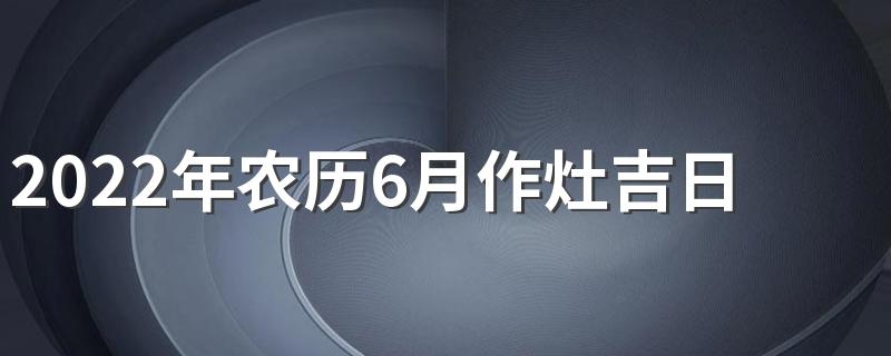 2022年农历6月作灶吉日一览表 打灶台黄道吉日2022年农历6月份查询表