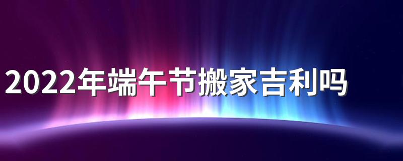 2022年端午节搬家吉利吗 2022年端午节可以搬家吗