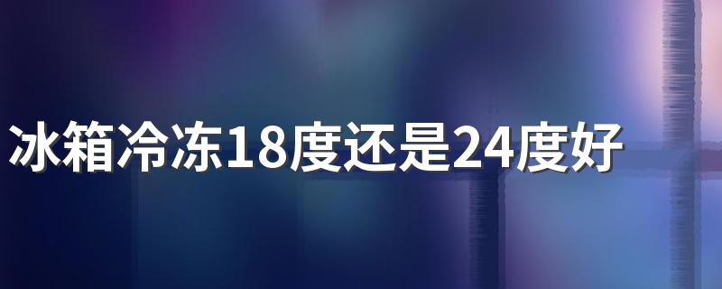 冰箱冷冻18度还是24度好 冰箱冷冻-18和-24哪个更冷