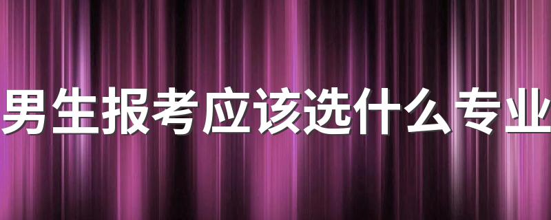 男生报考应该选什么专业 2022适合男生选的专业