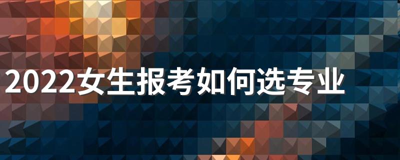 2022女生报考如何选专业 哪些专业比较好