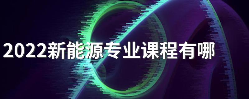 2022新能源专业课程有哪些 好找工作吗