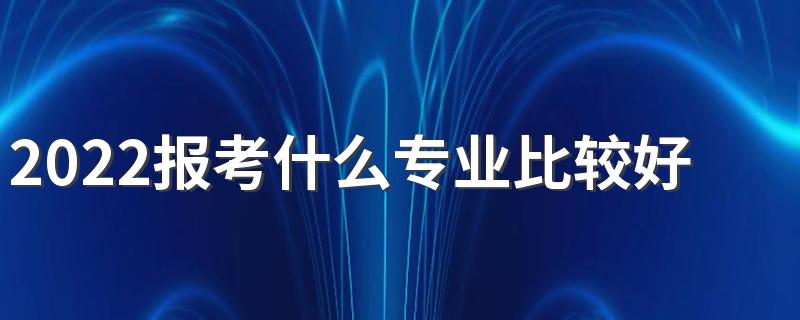 2022报考什么专业比较好 前景好的热门专业