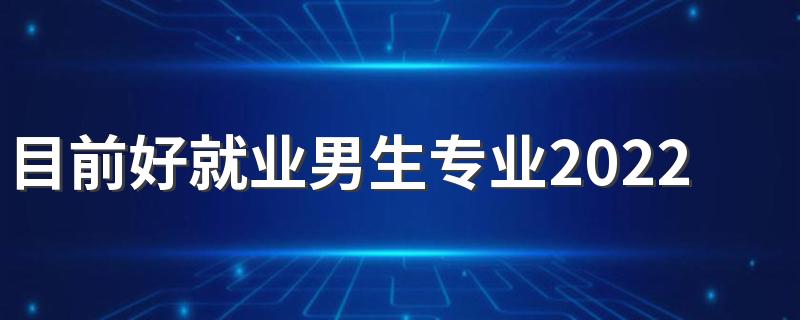 目前好就业男生专业2022 男生学什么好