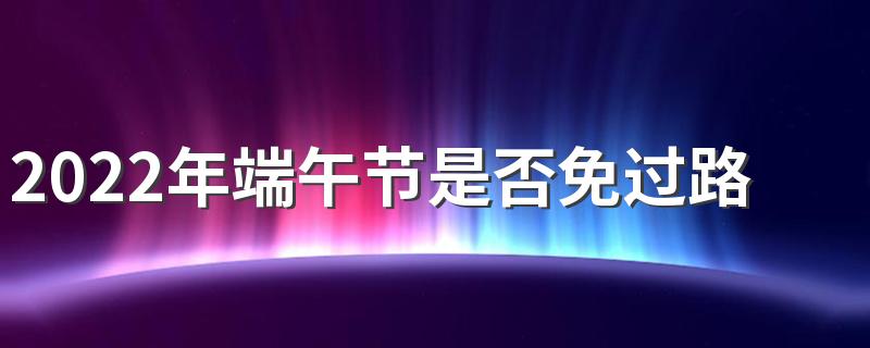 2022年端午节是否免过路费 为什么端午节不免过路费