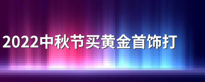 2022中秋节买黄金首饰打折吗 黄金首饰中秋节买合适吗