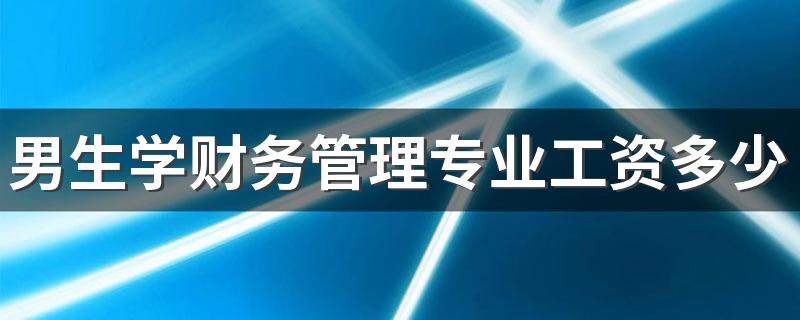 男生学财务管理专业工资多少 薪资待遇怎么样