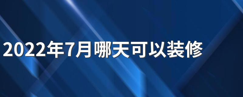 2022年7月哪天可以装修 2022年7月装修最好的黄道吉日一览