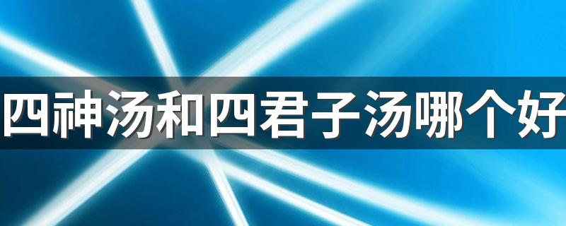 四神汤和四君子汤哪个好 四神汤和四君子汤的功效区别