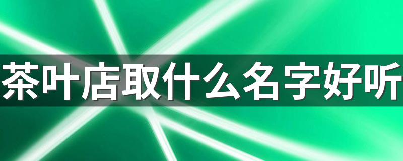 茶叶店取什么名字好听 茶叶店取名字大全集600个