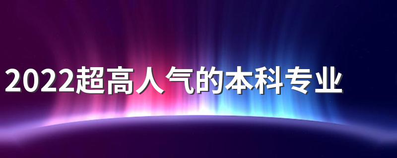2022超高人气的本科专业有哪些 哪些专业比较热门