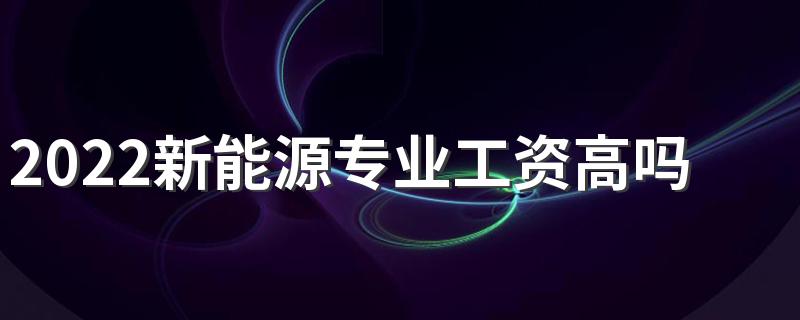 2022新能源专业工资高吗 毕业生薪酬待遇