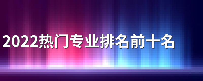 2022热门专业排名前十名 哪个专业好