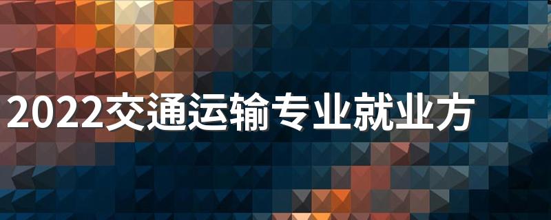 2022交通运输专业就业方向 主要学什么