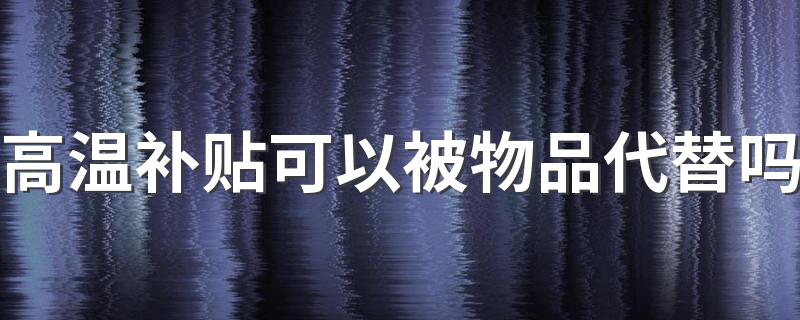高温补贴可以被物品代替吗 高温津贴具体怎么发放