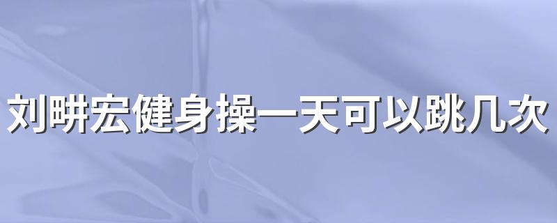 刘畊宏健身操一天可以跳几次 刘畊宏健身操去哪里看