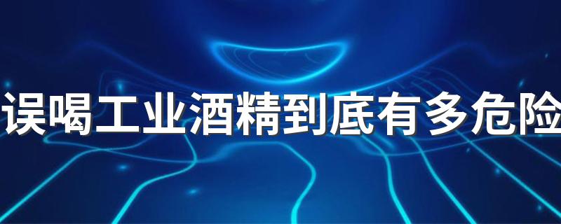 误喝工业酒精到底有多危险 工业酒精和食用酒精的区别
