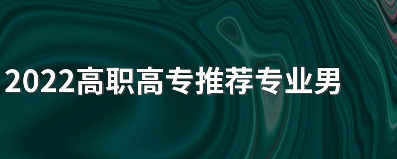2022高职高专推荐专业男生 适合男生的专科专业