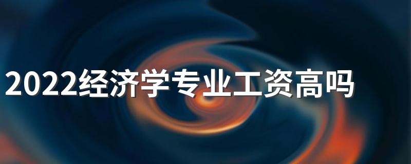 2022经济学专业工资高吗 毕业生薪酬待遇