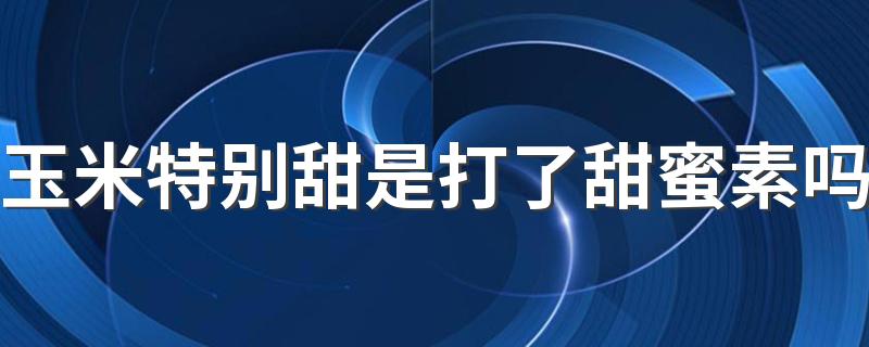 玉米特别甜是打了甜蜜素吗 玉米怎么挑选甜的