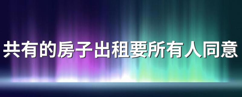 共有的房子出租要所有人同意吗 共同共有房产如何分割