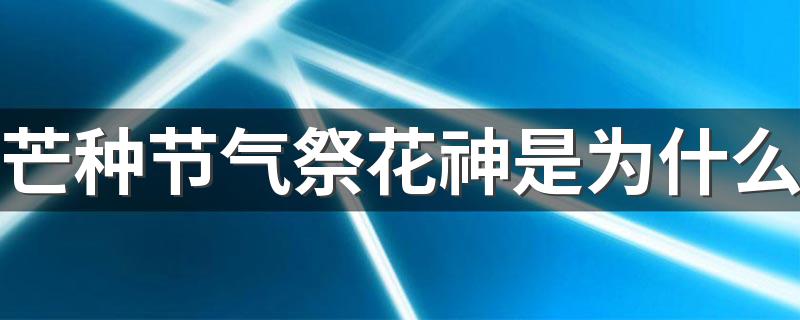 芒种节气祭花神是为什么 百花凋零饯送花神归位