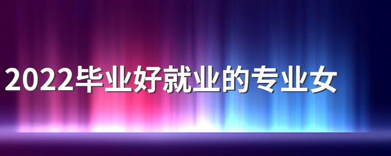 2022毕业好就业的专业女生 女生好就业专业