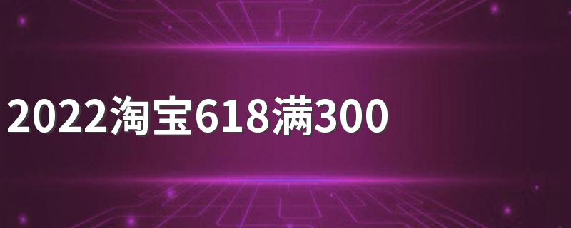 2022淘宝618满300减多少 优惠力度还是很大