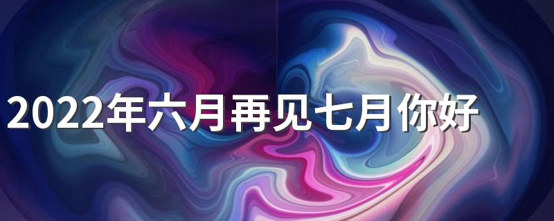 2022年六月再见七月你好朋友圈祝福语文案图片大全