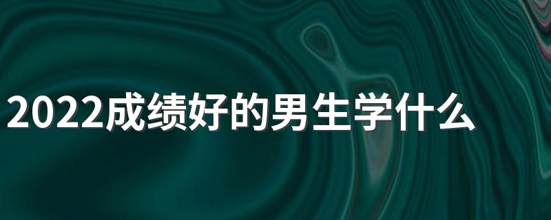 2022成绩好的男生学什么专业 适合男生的专业