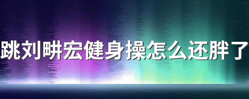 跳刘畊宏健身操怎么还胖了 刘畊宏健身操真的能减肥吗