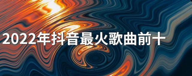 2022年抖音最火歌曲前十名有哪些 2022年抖音最火歌曲前十名