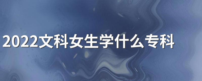 2022文科女生学什么专科专业好 适合文科女的专科专业