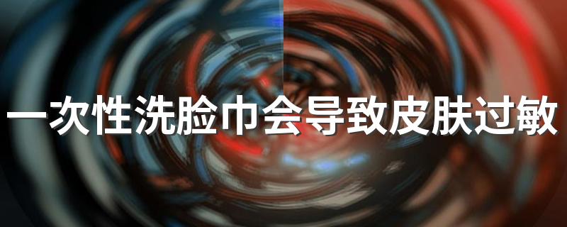 一次性洗脸巾会导致皮肤过敏吗 长期使用一次性洗脸巾好吗