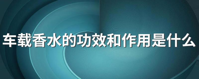 车载香水的功效和作用是什么 车载香水有害健康吗